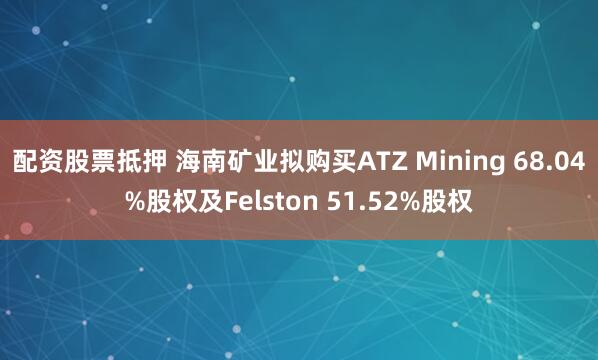 配资股票抵押 海南矿业拟购买ATZ Mining 68.04%股权及Felston 51.52%股权