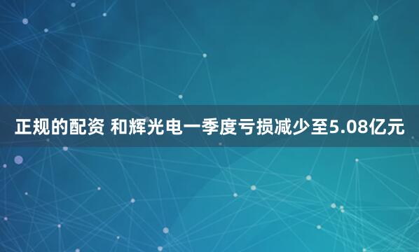 正规的配资 和辉光电一季度亏损减少至5.08亿元