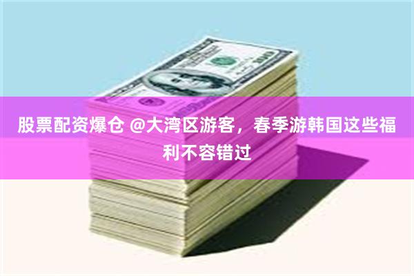 股票配资爆仓 @大湾区游客，春季游韩国这些福利不容错过