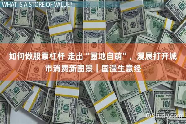 如何做股票杠杆 走出“圈地自萌”，漫展打开城市消费新图景｜国漫生意经