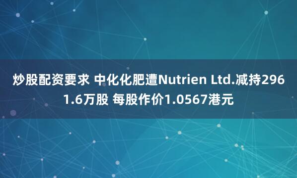 炒股配资要求 中化化肥遭Nutrien Ltd.减持2961.6万股 每股作价1.0567港元