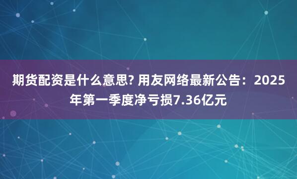 期货配资是什么意思? 用友网络最新公告：2025年第一季度净亏损7.36亿元