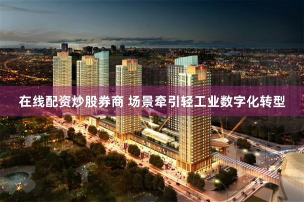 在线配资炒股券商 场景牵引轻工业数字化转型