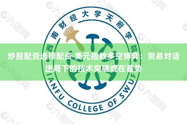 炒股配资选择配资 美元指数多空博弈：贸易对话迷局下的技术突破或在蓄势