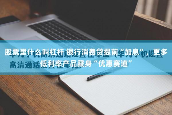 股票里什么叫杠杆 银行消费贷提前“加息”，更多低利率产品藏身“优惠赛道”
