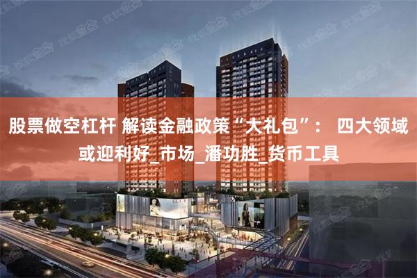 股票做空杠杆 解读金融政策“大礼包”： 四大领域或迎利好_市场_潘功胜_货币工具