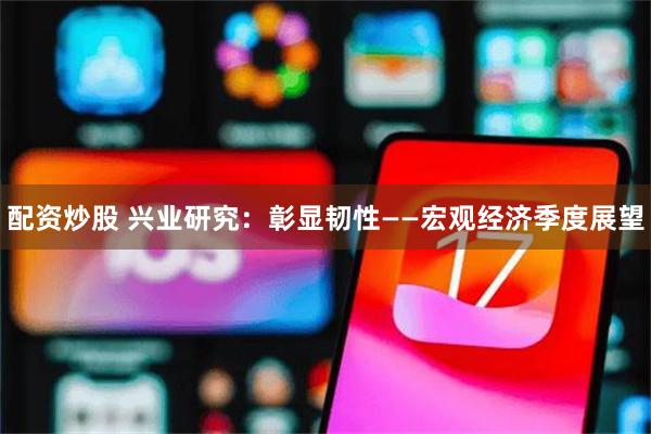 配资炒股 兴业研究：彰显韧性——宏观经济季度展望