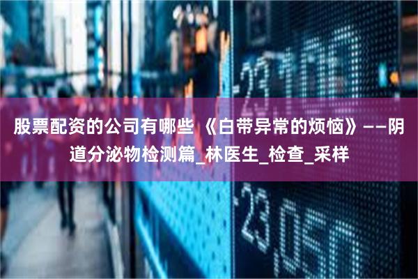 股票配资的公司有哪些 《白带异常的烦恼》——阴道分泌物检测篇_林医生_检查_采样