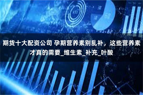 期货十大配资公司 孕期营养素别乱补，这些营养素才真的需要_维生素_补充_叶酸