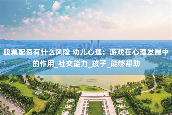 股票配资有什么风险 幼儿心理：游戏在心理发展中的作用_社交能力_孩子_能够帮助