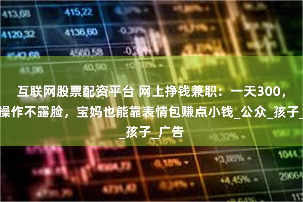 互联网股票配资平台 网上挣钱兼职：一天300，手机操作不露脸，宝妈也能靠表情包赚点小钱_公众_孩子_广告