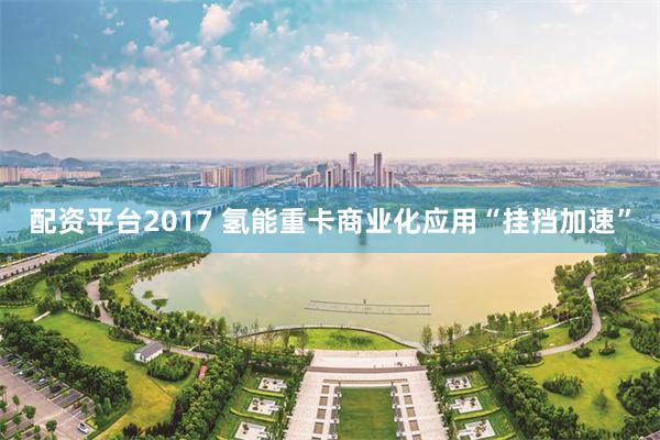 配资平台2017 氢能重卡商业化应用“挂挡加速”