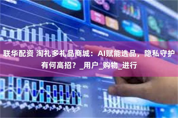 联华配资 淘礼多礼品商城：AI赋能选品，隐私守护有何高招？_用户_购物_进行