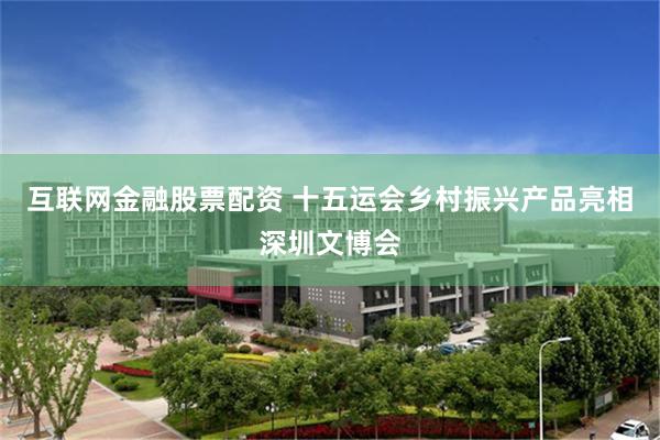 互联网金融股票配资 十五运会乡村振兴产品亮相深圳文博会