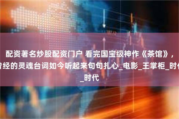 配资著名炒股配资门户 看完国宝级神作《茶馆》，曾经的灵魂台词如今听起来句句扎心_电影_王掌柜_时代