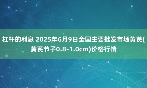 杠杆的利息 2025年6月9日全国主要批发市场黄芪(黄芪节子0.8-1.0cm)价格行情