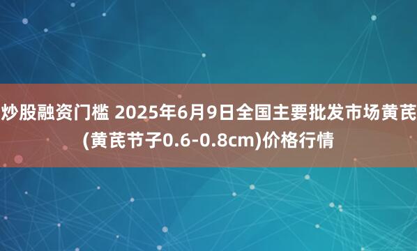 炒股融资门槛 2025年6月9日全国主要批发市场黄芪(黄芪节子0.6-0.8cm)价格行情