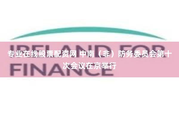 专业在线股票配资网 中南（非）防务委员会第十次会议在京举行