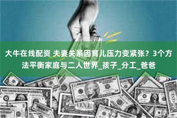 大牛在线配资 夫妻关系因育儿压力变紧张？3个方法平衡家庭与二人世界_孩子_分工_爸爸
