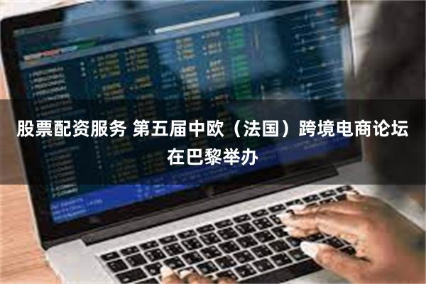 股票配资服务 第五届中欧（法国）跨境电商论坛在巴黎举办